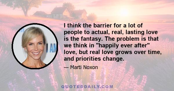 I think the barrier for a lot of people to actual, real, lasting love is the fantasy. The problem is that we think in happily ever after love, but real love grows over time, and priorities change.