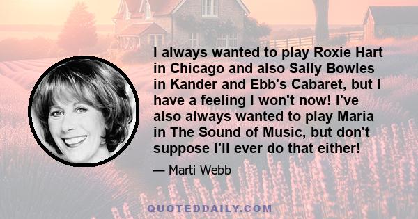 I always wanted to play Roxie Hart in Chicago and also Sally Bowles in Kander and Ebb's Cabaret, but I have a feeling I won't now! I've also always wanted to play Maria in The Sound of Music, but don't suppose I'll ever 