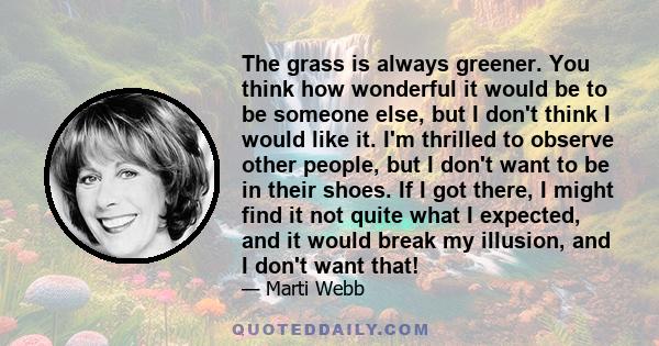 The grass is always greener. You think how wonderful it would be to be someone else, but I don't think I would like it. I'm thrilled to observe other people, but I don't want to be in their shoes. If I got there, I