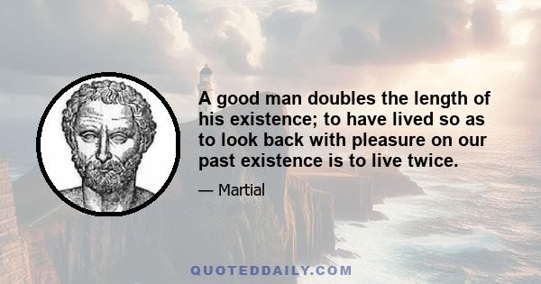 A good man doubles the length of his existence; to have lived so as to look back with pleasure on our past existence is to live twice.