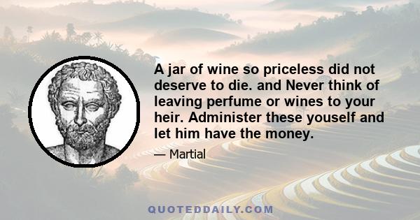 A jar of wine so priceless did not deserve to die. and Never think of leaving perfume or wines to your heir. Administer these youself and let him have the money.