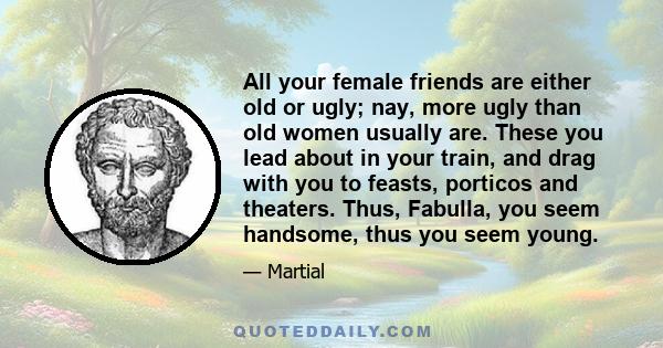 All your female friends are either old or ugly; nay, more ugly than old women usually are. These you lead about in your train, and drag with you to feasts, porticos and theaters. Thus, Fabulla, you seem handsome, thus