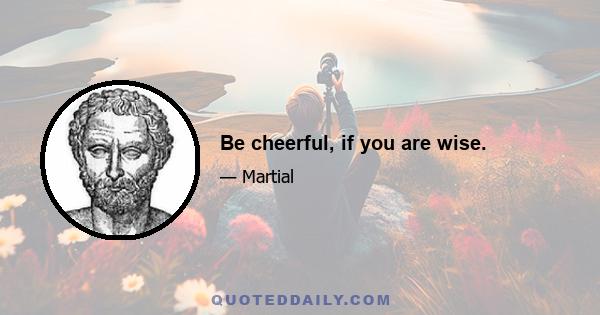 Be cheerful, if you are wise.