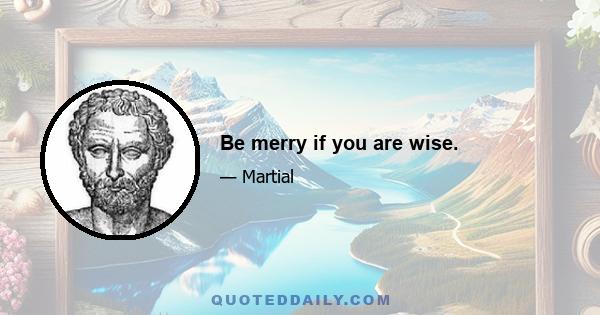 Be merry if you are wise.