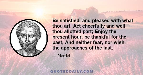 Be satisfied, and pleased with what thou art, Act cheerfully and well thou allotted part; Enjoy the present hour, be thankful for the past, And neither fear, nor wish, the approaches of the last.