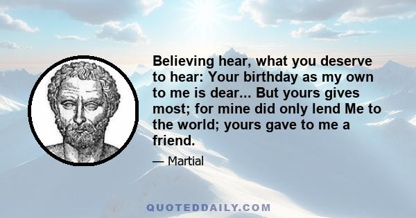 Believing hear, what you deserve to hear: Your birthday as my own to me is dear... But yours gives most; for mine did only lend Me to the world; yours gave to me a friend.