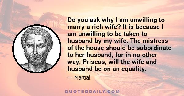 Do you ask why I am unwilling to marry a rich wife? It is because I am unwilling to be taken to husband by my wife. The mistress of the house should be subordinate to her husband, for in no other way, Priscus, will the