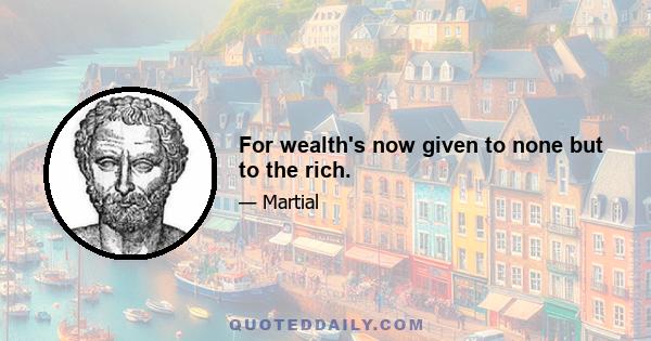 For wealth's now given to none but to the rich.