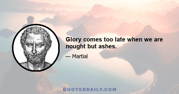 Glory comes too late when we are nought but ashes.