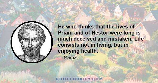 He who thinks that the lives of Priam and of Nestor were long is much deceived and mistaken. Life consists not in living, but in enjoying health.