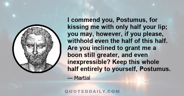 I commend you, Postumus, for kissing me with only half your lip; you may, however, if you please, withhold even the half of this half. Are you inclined to grant me a boon still greater, and even inexpressible? Keep this 