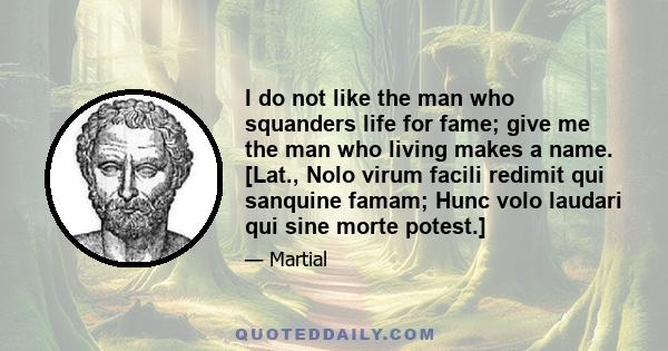 I do not like the man who squanders life for fame; give me the man who living makes a name. [Lat., Nolo virum facili redimit qui sanquine famam; Hunc volo laudari qui sine morte potest.]