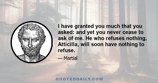 I have granted you much that you asked: and yet you never cease to ask of me. He who refuses nothing, Atticilla, will soon have nothing to refuse.