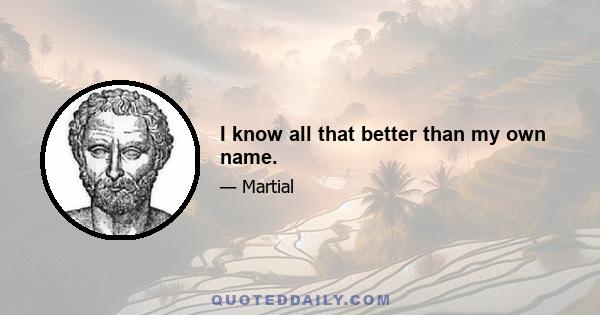 I know all that better than my own name.