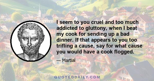 I seem to you cruel and too much addicted to gluttony, when I beat my cook for sending up a bad dinner. If that appears to you too trifling a cause, say for what cause you would have a cook flogged.