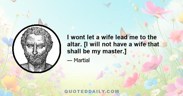 I wont let a wife lead me to the altar. [I will not have a wife that shall be my master.]