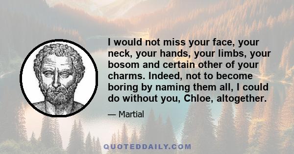 I would not miss your face, your neck, your hands, your limbs, your bosom and certain other of your charms. Indeed, not to become boring by naming them all, I could do without you, Chloe, altogether.