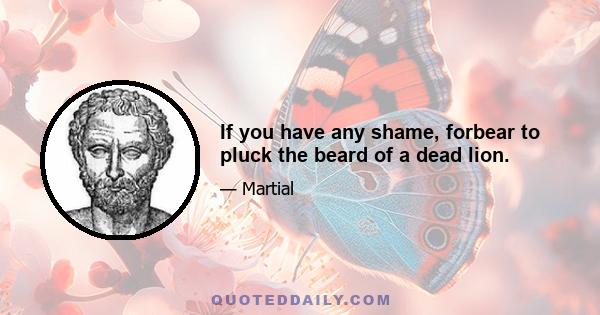 If you have any shame, forbear to pluck the beard of a dead lion.