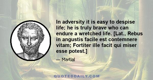 In adversity it is easy to despise life; he is truly brave who can endure a wretched life. [Lat., Rebus in angustis facile est contemnere vitam; Fortiter ille facit qui miser esse potest.]