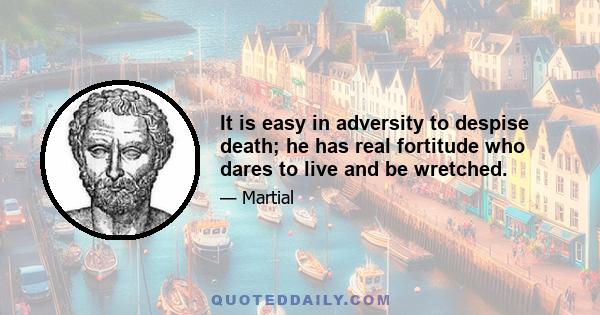 It is easy in adversity to despise death; he has real fortitude who dares to live and be wretched.