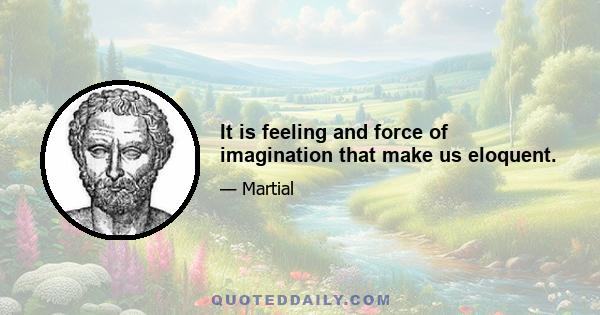 It is feeling and force of imagination that make us eloquent.