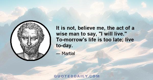 It is not, believe me, the act of a wise man to say, I will live. To-morrow's life is too late; live to-day.