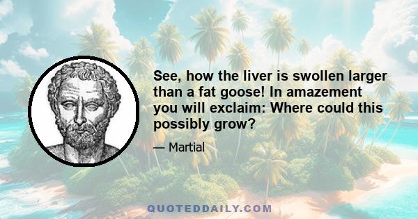 See, how the liver is swollen larger than a fat goose! In amazement you will exclaim: Where could this possibly grow?