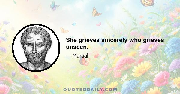 She grieves sincerely who grieves unseen.