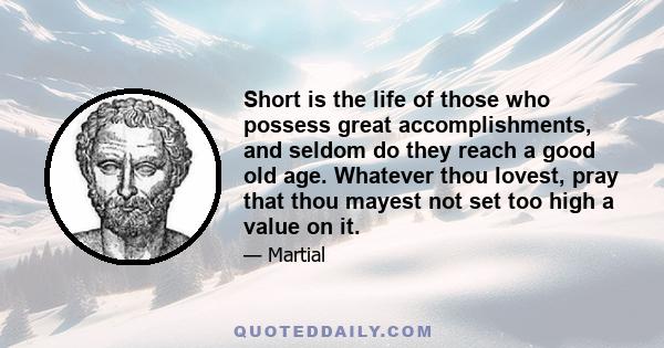 Short is the life of those who possess great accomplishments, and seldom do they reach a good old age. Whatever thou lovest, pray that thou mayest not set too high a value on it.