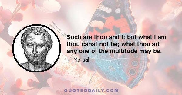 Such are thou and I: but what I am thou canst not be; what thou art any one of the multitude may be.