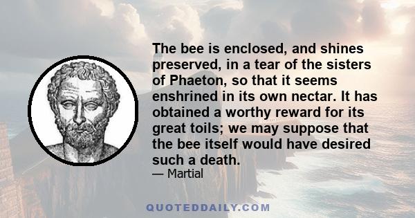 The bee is enclosed, and shines preserved, in a tear of the sisters of Phaeton, so that it seems enshrined in its own nectar. It has obtained a worthy reward for its great toils; we may suppose that the bee itself would 