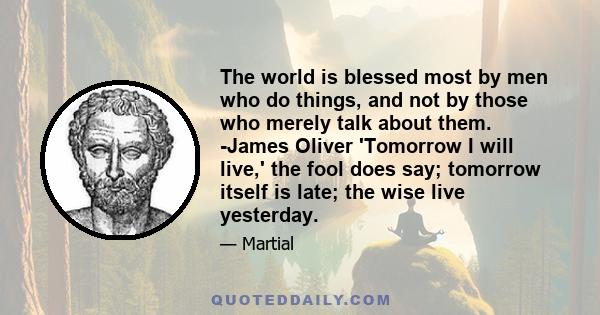 The world is blessed most by men who do things, and not by those who merely talk about them. -James Oliver 'Tomorrow I will live,' the fool does say; tomorrow itself is late; the wise live yesterday.