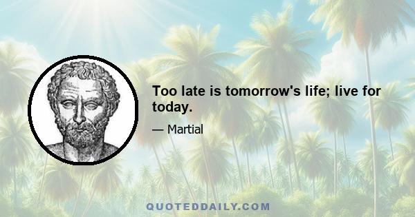 Too late is tomorrow's life; live for today.