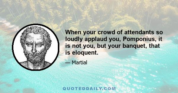 When your crowd of attendants so loudly applaud you, Pomponius, it is not you, but your banquet, that is eloquent.