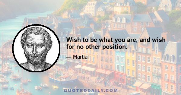 Wish to be what you are, and wish for no other position.