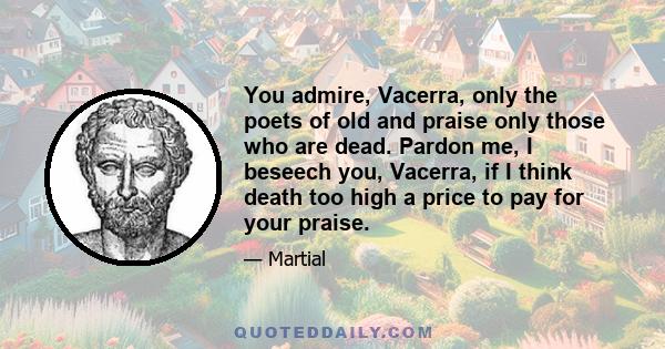 You admire, Vacerra, only the poets of old and praise only those who are dead. Pardon me, I beseech you, Vacerra, if I think death too high a price to pay for your praise.