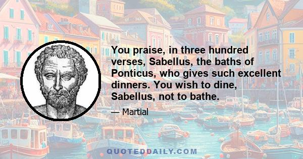 You praise, in three hundred verses, Sabellus, the baths of Ponticus, who gives such excellent dinners. You wish to dine, Sabellus, not to bathe.