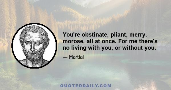 You're obstinate, pliant, merry, morose, all at once. For me there's no living with you, or without you.