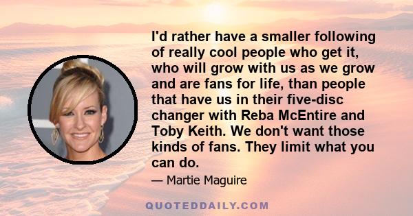 I'd rather have a smaller following of really cool people who get it, who will grow with us as we grow and are fans for life, than people that have us in their five-disc changer with Reba McEntire and Toby Keith. We