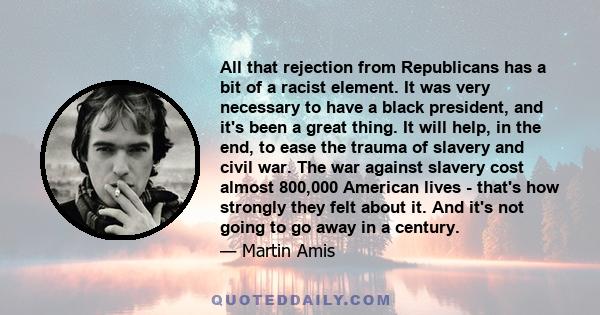 All that rejection from Republicans has a bit of a racist element. It was very necessary to have a black president, and it's been a great thing. It will help, in the end, to ease the trauma of slavery and civil war. The 