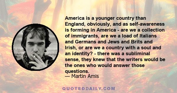 America is a younger country than England, obviously, and as self-awareness is forming in America - are we a collection of immigrants, are we a load of Italians and Germans and Jews and Brits and Irish, or are we a