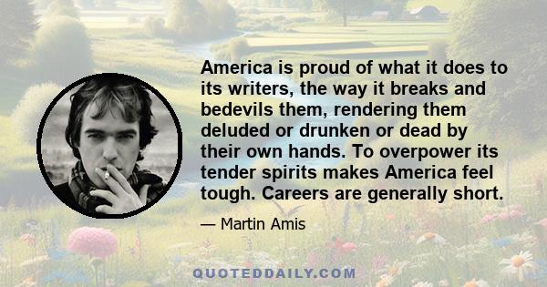 America is proud of what it does to its writers, the way it breaks and bedevils them, rendering them deluded or drunken or dead by their own hands. To overpower its tender spirits makes America feel tough. Careers are