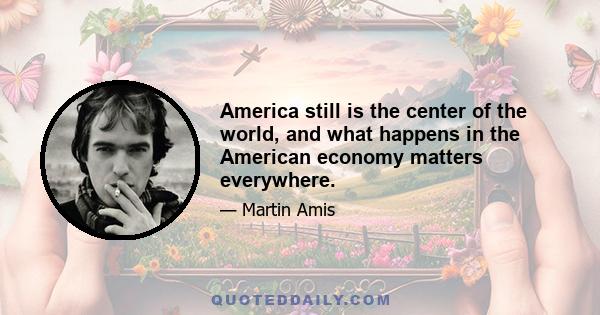 America still is the center of the world, and what happens in the American economy matters everywhere.