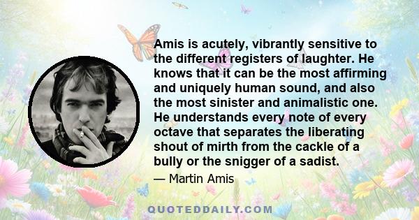 Amis is acutely, vibrantly sensitive to the different registers of laughter. He knows that it can be the most affirming and uniquely human sound, and also the most sinister and animalistic one. He understands every note 