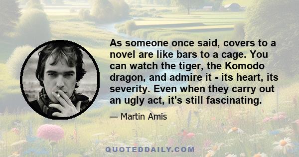 As someone once said, covers to a novel are like bars to a cage. You can watch the tiger, the Komodo dragon, and admire it - its heart, its severity. Even when they carry out an ugly act, it's still fascinating.