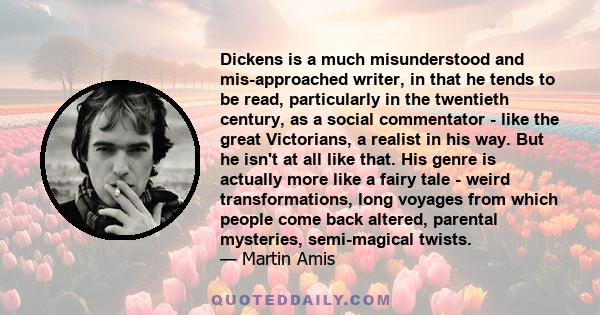 Dickens is a much misunderstood and mis-approached writer, in that he tends to be read, particularly in the twentieth century, as a social commentator - like the great Victorians, a realist in his way. But he isn't at