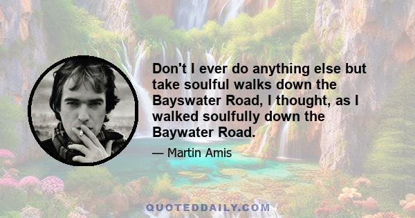 Don't I ever do anything else but take soulful walks down the Bayswater Road, I thought, as I walked soulfully down the Baywater Road.