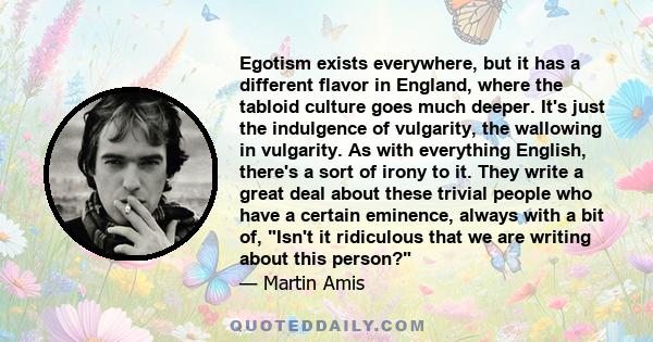 Egotism exists everywhere, but it has a different flavor in England, where the tabloid culture goes much deeper. It's just the indulgence of vulgarity, the wallowing in vulgarity. As with everything English, there's a