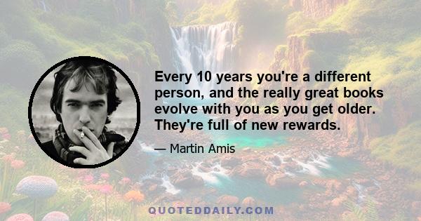 Every 10 years you're a different person, and the really great books evolve with you as you get older. They're full of new rewards.