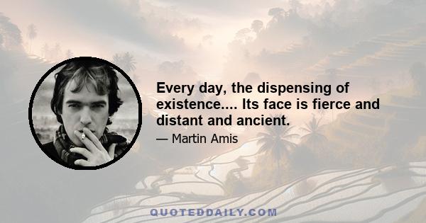 Every day, the dispensing of existence.... Its face is fierce and distant and ancient.